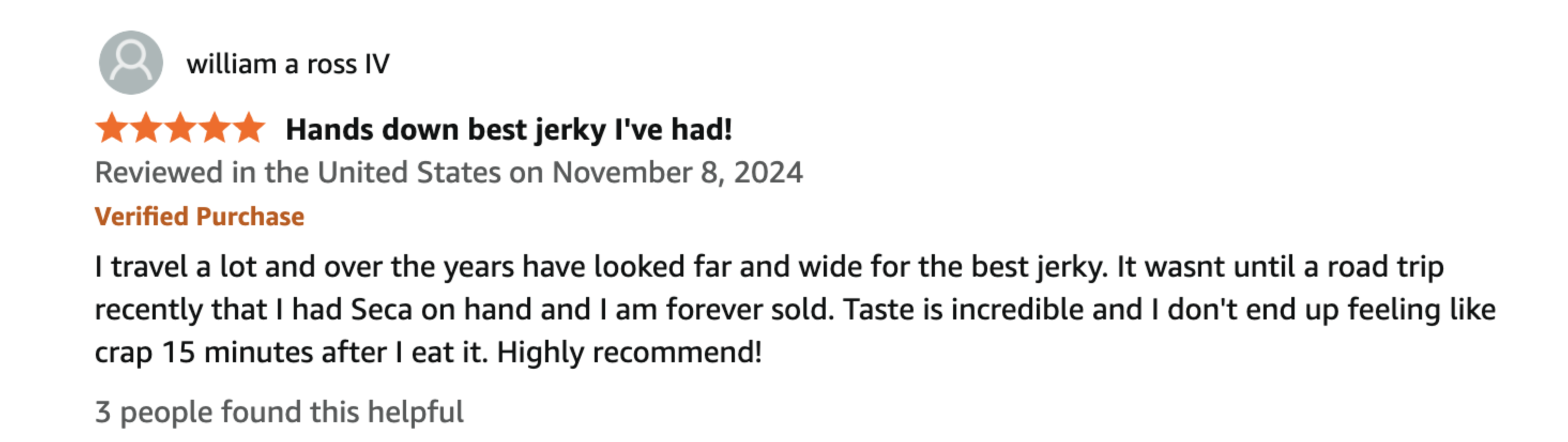 5-star Amazon Verified Purchase review by William A Ross IV: Hands down best jerky I've had! Taste is incredible and I don't end up feeling like crap 15 minutes after I eat it.